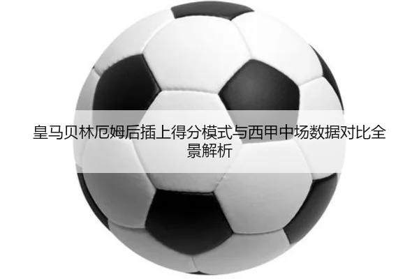 皇马贝林厄姆后插上得分模式与西甲中场数据对比全景解析
