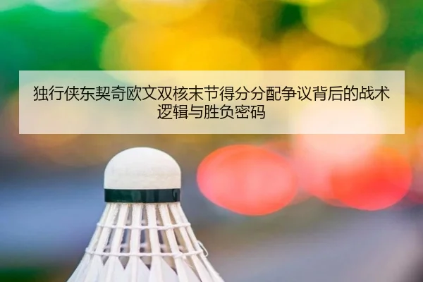 独行侠东契奇欧文双核末节得分分配争议背后的战术逻辑与胜负密码