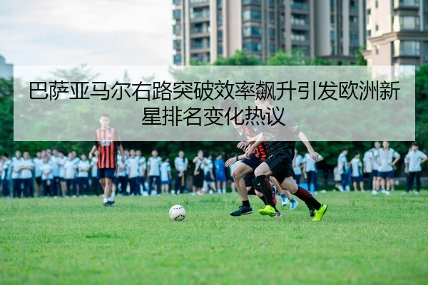 巴萨亚马尔右路突破效率飙升引发欧洲新星排名变化热议