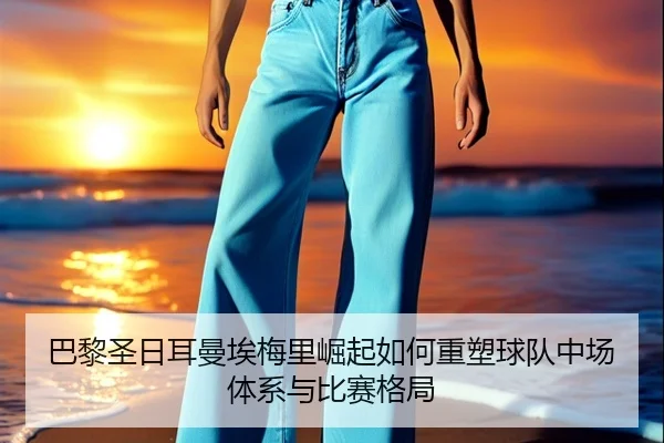 巴黎圣日耳曼埃梅里崛起如何重塑球队中场体系与比赛格局