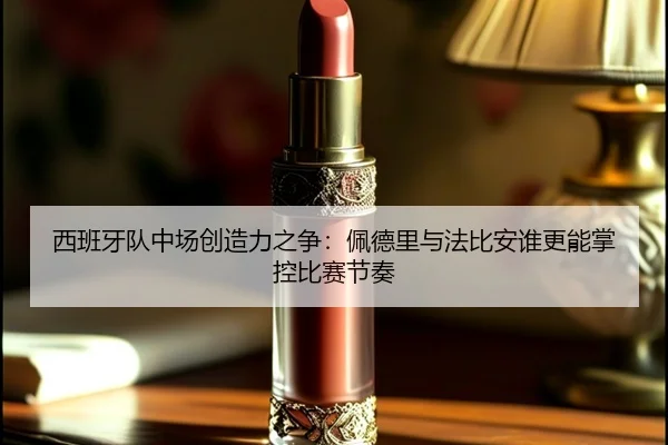 西班牙队中场创造力之争：佩德里与法比安谁更能掌控比赛节奏