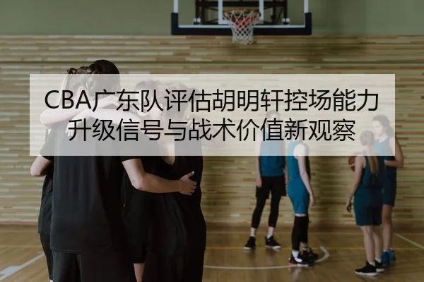CBA广东队评估胡明轩控场能力升级信号与战术价值新观察