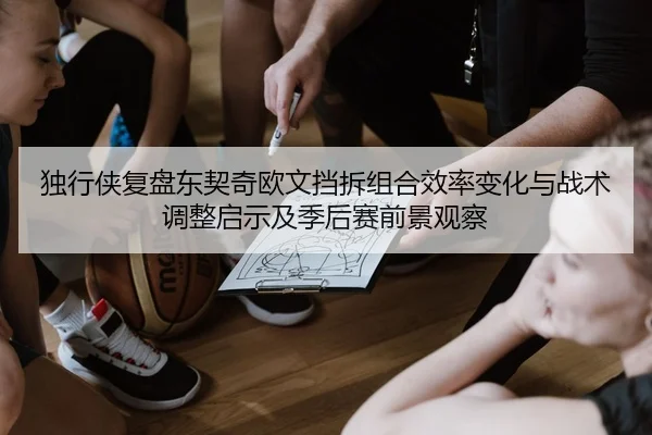 独行侠复盘东契奇欧文挡拆组合效率变化与战术调整启示及季后赛前景观察