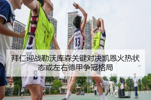 拜仁迎战勒沃库森关键对决凯恩火热状态或左右德甲争冠格局